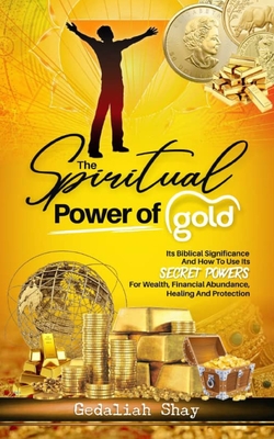 The Spiritual Power of Gold: Its biblical significance and How to Use its Secret Powers for Wealth, Financial Abundance, Healing, and Protection - Shay, Gedaliah