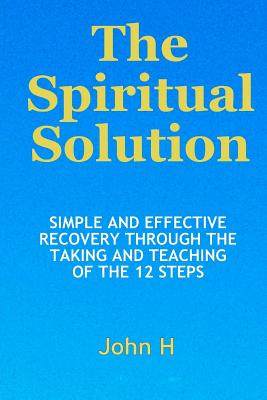 The Spiritual Solution - Simple And Effective Recovery Through The Taking And Teaching Of The 12 Steps - H, John