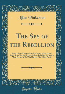 The Spy of the Rebellion: Being a True History of the Spy System of the United States Army During During the Late Rebellion; Revealing Many Secrets of the War Hitherto Not Made Public (Classic Reprint) - Pinkerton, Allan