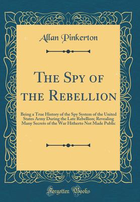 The Spy of the Rebellion: Being a True History of the Spy System of the United States Army During the Late Rebellion; Revealing Many Secrets of the War Hitherto Not Made Public (Classic Reprint) - Pinkerton, Allan