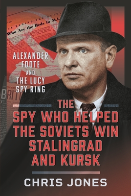 The Spy Who Helped the Soviets Win Stalingrad and Kursk: Alexander Foote and the Lucy Spy Ring - Jones, Chris