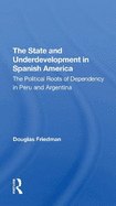 The State And Underdevelopment In Spanish America: The Political Roots Of Dependency In Peru And Argentina