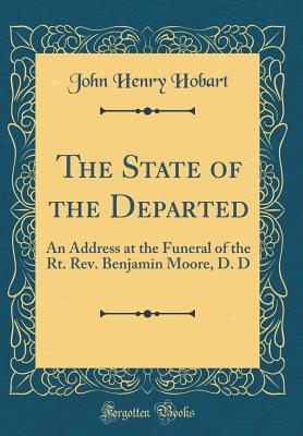 The State of the Departed: An Address at the Funeral of the Rt. Rev. Benjamin Moore, D. D (Classic Reprint) - Hobart, John Henry