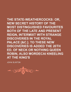 The State-Weathercocks; Or, a New Secret History of the Most Distinguished Favourites Both of the Late and Present Reign, Intermixt with Strange Discoveries in the Royal Palace [&C.]. to These New Discoveries Is Added the 20th Ed. of - Dunton, John