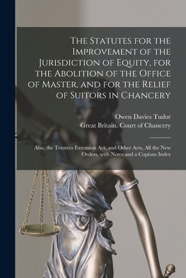 The Statutes for the Improvement of the Jurisdiction of Equity, for the Abolition of the Office of Master, and for the Relief of Suitors in Chancery: Also, the Trustees Extension Act, and Other Acts, All the New Orders, With Notes and a Copious Index - Tudor, Owen Davies 1818?-1887 (Creator), and Great Britain Court of Chancery (Creator)