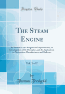 The Steam Engine, Vol. 1 of 2: Its Invention and Progressive Improvement, an Investigation of Its Principles, and Its Application to Navigation, Manufactures, and Railways (Classic Reprint)