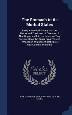 The Stomach in its Morbid States: Being a Practical Enquiry Into the Nature and Treatment of Diseases of That Organ, and Into the Influence They Exercise Upon the Origin, Progress, and Termination of Diseases of the Liver, Heart, Lungs, and Brain - Marshall, John, and Parker, Langston, and Burne, John