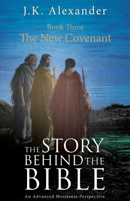 The Story Behind The Bible - Book Three - The New Covenant: An Advanced Messianic Perspective - Alexander, J K