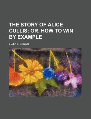 The Story of Alice Cullis; Or, How to Win by Example - Brown, Ellen L (Creator)