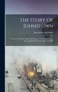 The Story Of Johnstown: Its Early Settlement, Rise And Progress, Industrial Growth, And Appalling Flood On May 31st, 1889