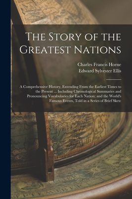 The Story of the Greatest Nations: A Comprehensive History, Extending From the Earliest Times to the Present ... Including Chronological Summaries and Pronouncing Vocabularies for Each Nation; and the World's Famous Events, Told in a Series of Brief Sketc - Ellis, Edward Sylvester, and Horne, Charles Francis