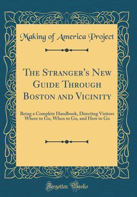 The Stranger's New Guide Through Boston and Vicinity: Being a Complete Handbook, Directing Visitors Where to Go, When to Go, and How to Go (Classic Reprint) - Project, Making Of America