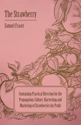 The Strawberry - Containing Practical Direction for the Propagation, Culture, Harvesting and Marketing of Strawberries for Profit - Fraser, Samuel