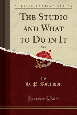 The Studio and What to Do in It, Vol. 1 (Classic Reprint) - Robinson, H P