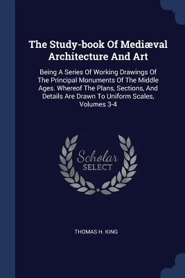 The Study-book Of Medival Architecture And Art: Being A Series Of Working Drawings Of The Principal Monuments Of The Middle Ages. Whereof The Plans, Sections, And Details Are Drawn To Uniform Scales, Volumes 3-4 - King, Thomas H