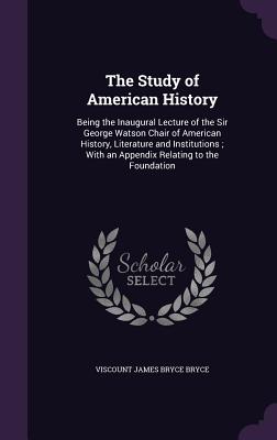 The Study of American History: Being the Inaugural Lecture of the Sir George Watson Chair of American History, Literature and Institutions; With an Appendix Relating to the Foundation - Bryce, Viscount James Bryce