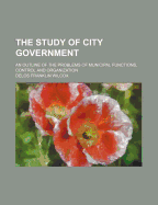 The Study of City Government; An Outline of the Problems of Municipal Functions, Control and Organization