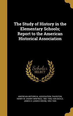The Study of History in the Elementary Schools; Report to the American Historical Association - American Historical Association (Creator), and James, James Alton 1864-1962, and Bourne, Henry Eldridge 1862-1946