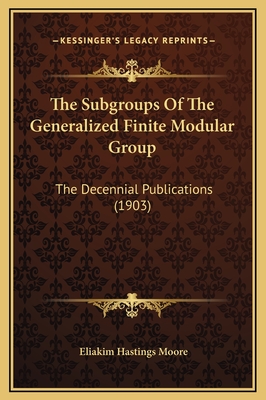 The Subgroups of the Generalized Finite Modular Group: The Decennial Publications (1903) - Moore, Eliakim Hastings