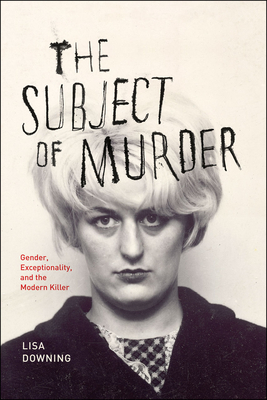 The Subject of Murder: Gender, Exceptionality, and the Modern Killer - Downing, Lisa