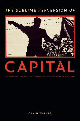 The Sublime Perversion of Capital: Marxist Theory and the Politics of History in Modern Japan - Walker, Gavin