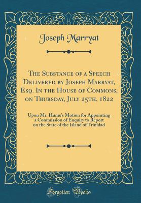 The Substance of a Speech Delivered by Joseph Marryat, Esq. in the House of Commons, on Thursday, July 25th, 1822: Upon Mr. Hume's Motion for Appointing a Commission of Enquiry to Report on the State of the Island of Trinidad (Classic Reprint) - Marryat, Joseph