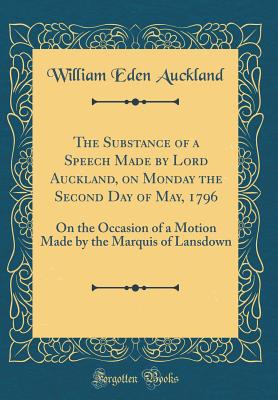 The Substance of a Speech Made by Lord Auckland, on Monday the Second Day of May, 1796: On the Occasion of a Motion Made by the Marquis of Lansdown (Classic Reprint) - Auckland, William Eden