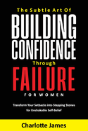 The Subtle Art of Building Confidence Through Failure for Women: Transform Your Setbacks into Stepping Stones for Unshakable Self-Belief