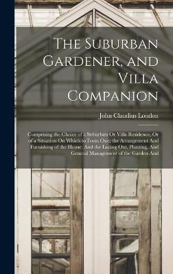 The Suburban Gardener, and Villa Companion: Comprising the Choice of a Suburban Or Villa Residence, Or of a Situation On Which to Form One; the Arrangement And Furnishing of the House; And the Laying Out, Planting, And General Management of the Garden And - Loudon, John Claudius