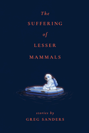 The Suffering of Lesser Mammals: Stories by Greg Sanders