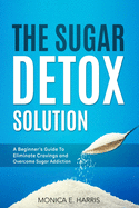 The Sugar Detox Solution: A Beginner's Guide to Eliminate Cravings and Overcome Sugar Addiction