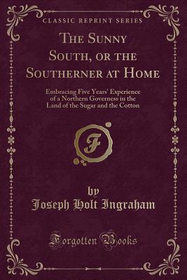 The Sunny South, or the Southerner at Home: Embracing Five Years' Experience of a Northern Governess in the Land of the Sugar and the Cotton (Classic Reprint) - Ingraham, Joseph Holt