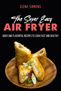 The Super Easy Air Fryer Cookbook: Quick and Flavorful Recipes to Cook Fast And Healthy