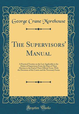 The Supervisors' Manual: A Practical Treatise on the Law Applicable to the Duties of Supervisors from the Date of Their Election to the End of Their Official Term, with the Decisions of the Courts and the Necessary Forms (Classic Reprint) - Morehouse, George Crane