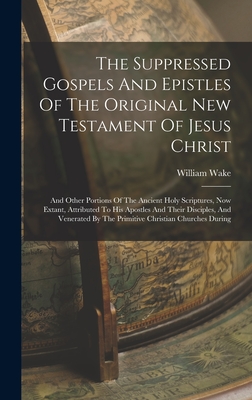 The Suppressed Gospels And Epistles Of The Original New Testament Of Jesus Christ: And Other Portions Of The Ancient Holy Scriptures, Now Extant, Attributed To His Apostles And Their Disciples, And Venerated By The Primitive Christian Churches During - Wake, William