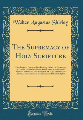 The Supremacy of Holy Scripture: Four Lectures Composed for Delivery Before the University of Oxford, in Lent and Easter Terms 1847, at the Lecture Founded by the Rev. John Bampton, M. A.; To Which Are Added, Two Sermons on the Influences of the Holy Spir - Shirley, Walter Augustus