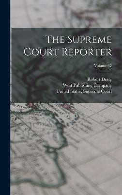 The Supreme Court Reporter; Volume 37 - Desty, Robert, and United States Supreme Court (Creator), and West Publishing Company (Creator)