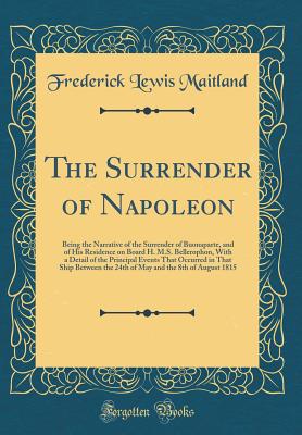 The Surrender of Napoleon: Being the Narrative of the Surrender of Buonaparte, and of His Residence on Board H. M.S. Bellerophon, with a Detail of the Principal Events That Occurred in That Ship Between the 24th of May and the 8th of August 1815 - Maitland, Frederick Lewis, Sir