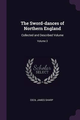 The Sword-dances of Northern England: Collected and Described Volume; Volume 3 - Sharp, Cecil James