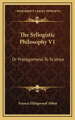 The Syllogistic Philosophy V1: Or Prolegomena to Science - Abbot, Francis Ellingwood