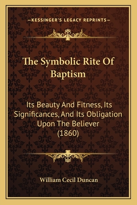 The Symbolic Rite Of Baptism: Its Beauty And Fitness, Its Significances, And Its Obligation Upon The Believer (1860) - Duncan, William Cecil