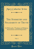 The Symmetry and Solidarity of Truth, Vol. 1: Or Philosophy, Theology and Religion, Harmonious and Interdependent (Classic Reprint)