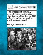 The Synopsis of Summary Convictions: Showing at One View the Penalties, &C. for 1300 Offences, When Proceedings Must Be Commenced ... - Oke, George Colwell