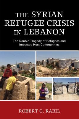 The Syrian Refugee Crisis in Lebanon: The Double Tragedy of Refugees and Impacted Host Communities - Rabil, Robert G.