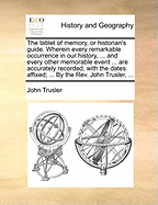 The Tablet of Memory, or Historian's Guide. Wherein Every Remarkable Occurrence in Our History, ... and Every Other Memorable Event ... Are Accurately Recorded, with the Dates Affixed; ... by the Rev. John Trusler,