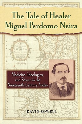 The Tale of Healer Miguel Perdomo Neira: Medicine, Ideologies, and Power in the Nineteenth-Century Andes - Sowell, David