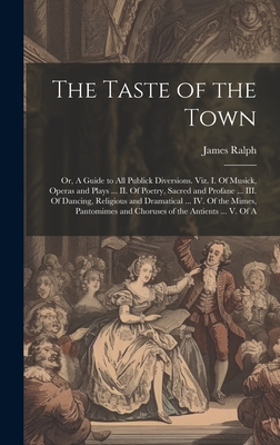 The Taste of the Town: Or, A Guide to all Publick Diversions. Viz. I. Of Musick, Operas and Plays ... II. Of Poetry, Sacred and Profane ... III. Of Dancing, Religious and Dramatical ... IV. Of the Mimes, Pantomimes and Choruses of the Antients ... V. Of A - Ralph, James