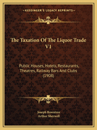 The Taxation Of The Liquor Trade V1: Public Houses, Hotels, Restaurants, Theatres, Railway Bars And Clubs (1908)