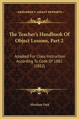 The Teacher's Handbook of Object Lessons, Part 2: Adapted for Class Instruction According to Code of 1882 (1882) - Park, Abraham