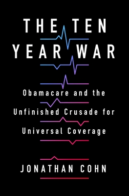 The Ten Year War: Obamacare and the Unfinished Crusade for Universal Coverage - Cohn, Jonathan